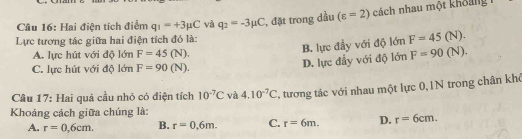 Hai điện tích điểm q_1=+3mu C và q_2=-3mu C , đặt trong dầu (varepsilon =2) cách nhau một khoảng 1
Lực tương tác giữa hai điện tích đó là:
B. lực đầy với độ lớn F=45
A. lực hút với độ lớn F=45(N). F=90(N (N).
C. lực hút với độ lớn F=90(N).
D. lực đầy với độ lớn
D).
Câu 17: Hai quả cầu nhỏ có điện tích 10^(-7)C và 4.10^(-7)C , tương tác với nhau một lực 0,1N trong chân khó
Khoảng cách giữa chúng là:
B.
A. r=0,6cm. r=0,6m. C. r=6m.
D. r=6cm.