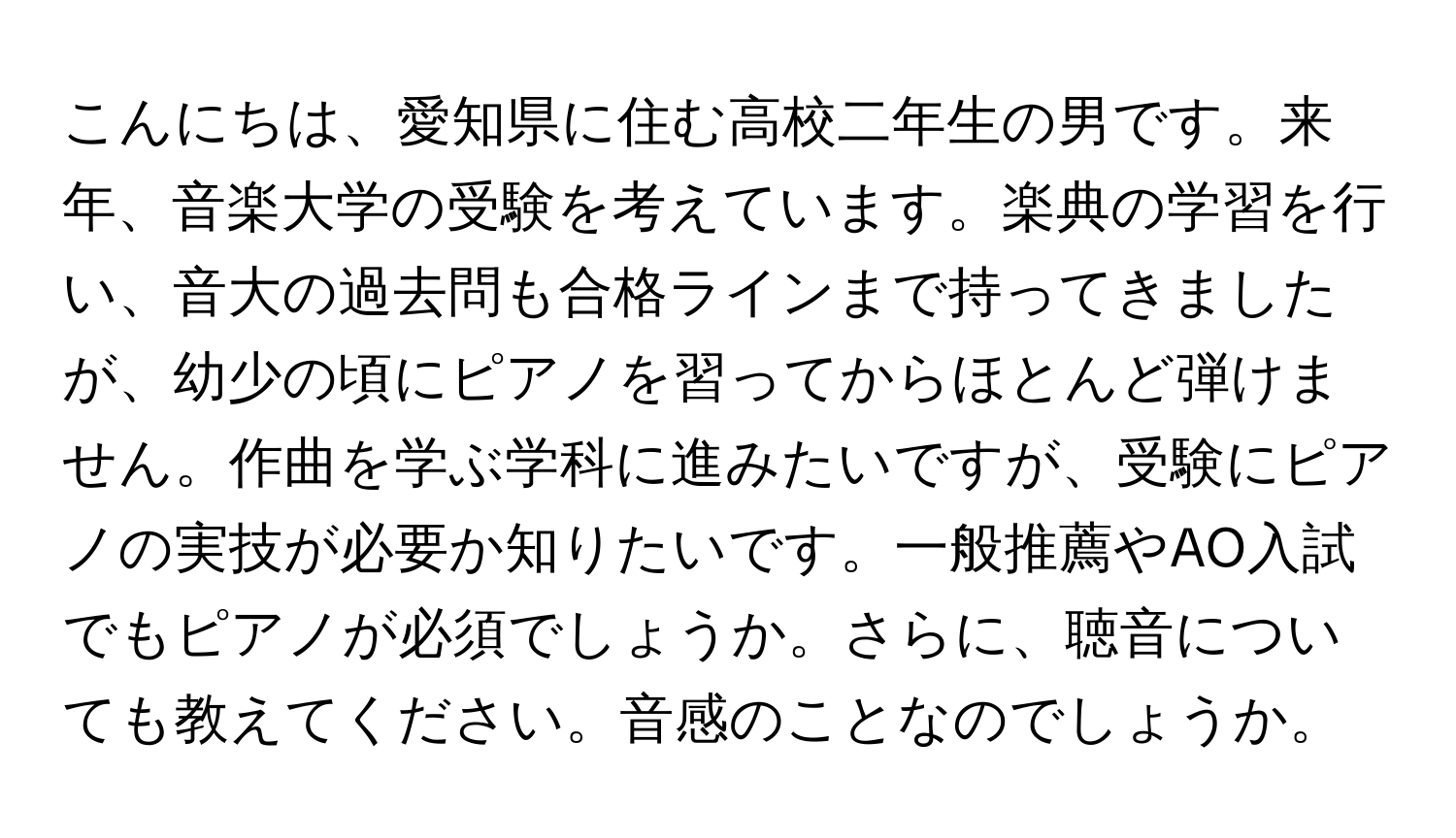 こんにちは、愛知県に住む高校二年生の男です。来年、音楽大学の受験を考えています。楽典の学習を行い、音大の過去問も合格ラインまで持ってきましたが、幼少の頃にピアノを習ってからほとんど弾けません。作曲を学ぶ学科に進みたいですが、受験にピアノの実技が必要か知りたいです。一般推薦やAO入試でもピアノが必須でしょうか。さらに、聴音についても教えてください。音感のことなのでしょうか。