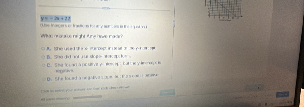 y=-2x+22
(Use integers or fractions for any numbers in the equation.)
What mistake might Amy have made?
A. She used the x-intercept instead of the y-intercept.
B. She did not use slope-intercept form.
C. She found a positive y-intercept, but the y-intercept is
negative.
D. She found a negative slope, but the slope is positive.
Click to select your answer and then click Check Answer

All parts ahowing