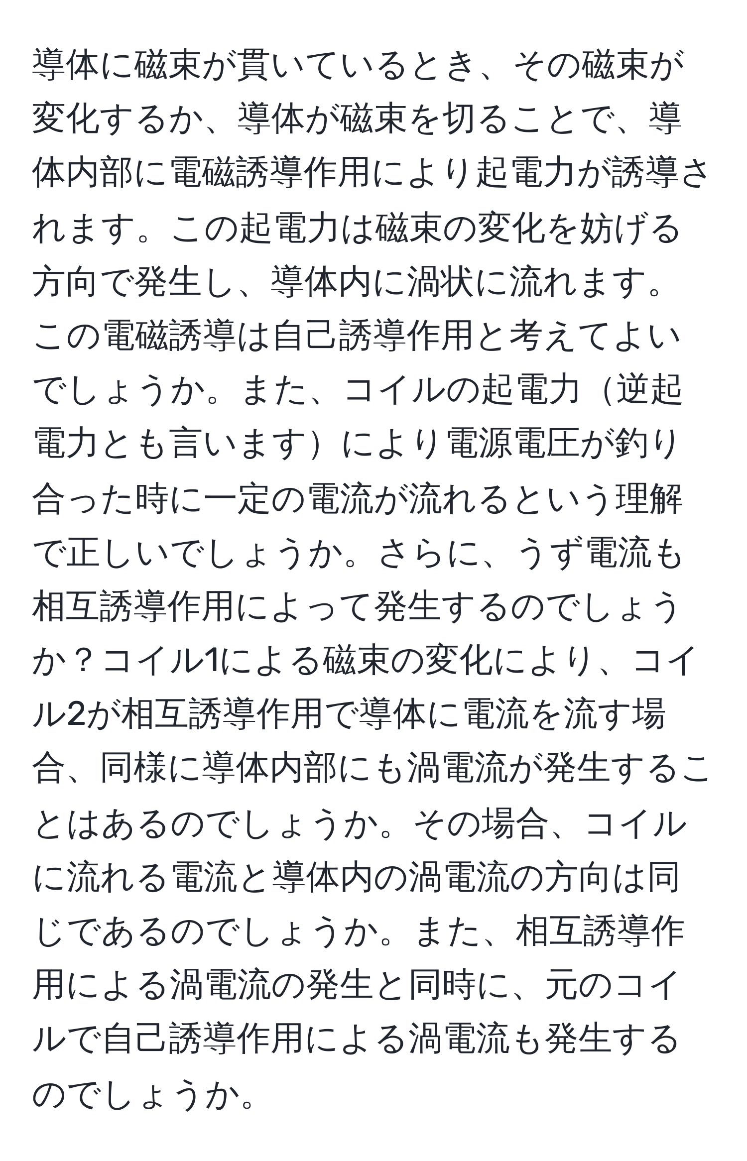 導体に磁束が貫いているとき、その磁束が変化するか、導体が磁束を切ることで、導体内部に電磁誘導作用により起電力が誘導されます。この起電力は磁束の変化を妨げる方向で発生し、導体内に渦状に流れます。この電磁誘導は自己誘導作用と考えてよいでしょうか。また、コイルの起電力逆起電力とも言いますにより電源電圧が釣り合った時に一定の電流が流れるという理解で正しいでしょうか。さらに、うず電流も相互誘導作用によって発生するのでしょうか？コイル1による磁束の変化により、コイル2が相互誘導作用で導体に電流を流す場合、同様に導体内部にも渦電流が発生することはあるのでしょうか。その場合、コイルに流れる電流と導体内の渦電流の方向は同じであるのでしょうか。また、相互誘導作用による渦電流の発生と同時に、元のコイルで自己誘導作用による渦電流も発生するのでしょうか。