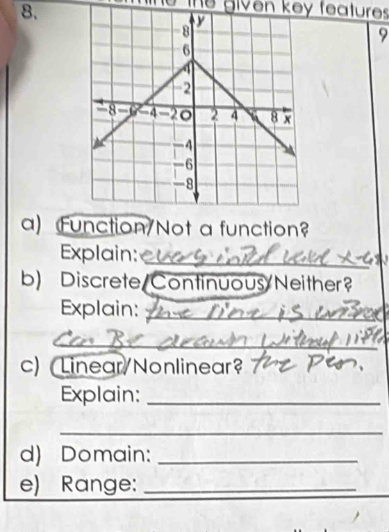 The given key features 
9 
a) Function/Not a function? 
Explain:_ 
b) Discrete Continuous/Neither? 
Explain:_ 
_ 
_ 
__ 
__ 
c) Linear/Nonlinear? 
Explain:_ 
_ 
d) Domain:_ 
e) Range:_