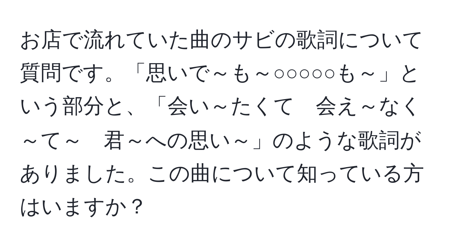 お店で流れていた曲のサビの歌詞について質問です。「思いで～も～○○○○○も～」という部分と、「会い～たくて　会え～なく～て～　君～への思い～」のような歌詞がありました。この曲について知っている方はいますか？