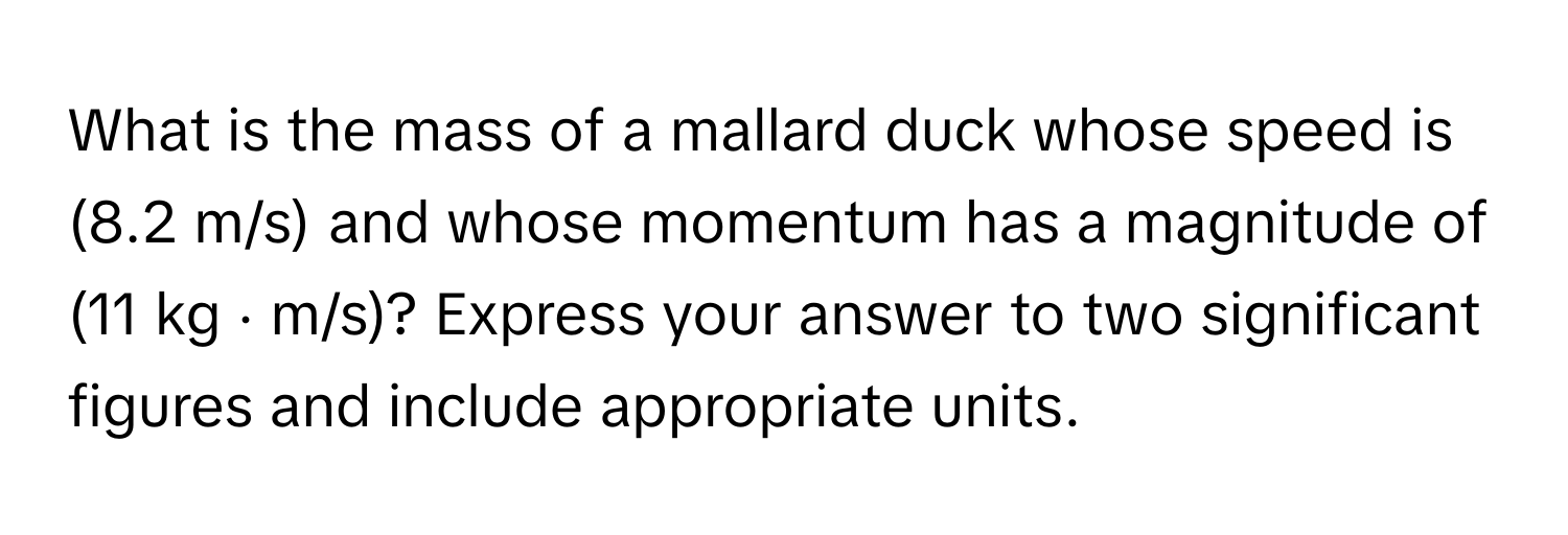 What is the mass of a mallard duck whose speed is (8.2 m/s) and whose momentum has a magnitude of (11 kg ⋅ m/s)? Express your answer to two significant figures and include appropriate units.