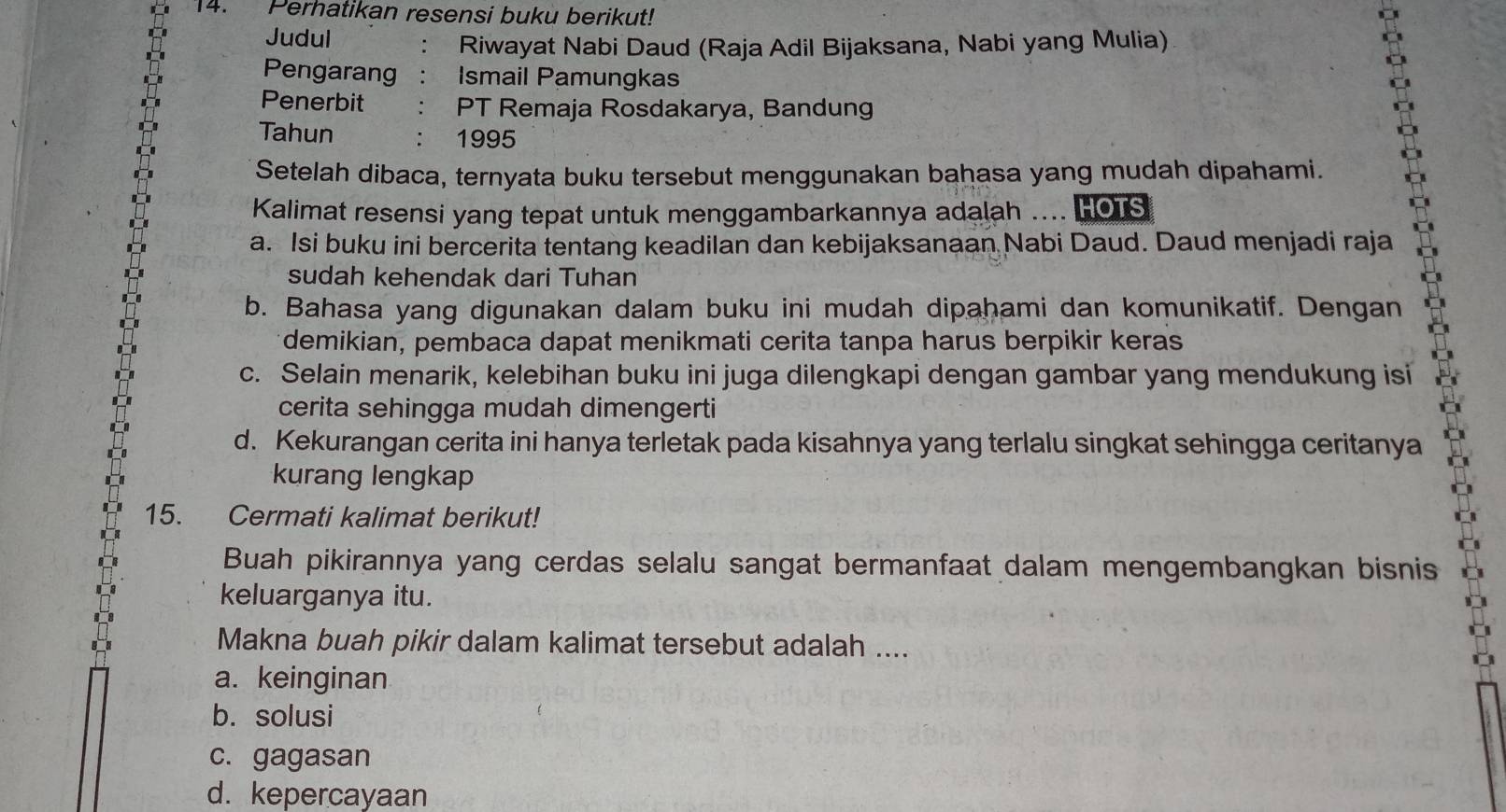 Perhatikan resensi buku berikut!
Judul
Riwayat Nabi Daud (Raja Adil Bijaksana, Nabi yang Mulia)
Pengarang Ismail Pamungkas
Penerbit PT Remaja Rosdakarya, Bandung
Tahun 1995
Setelah dibaca, ternyata buku tersebut menggunakan bahasa yang mudah dipahami.
Kalimat resensi yang tepat untuk menggambarkannya adalah .... HOTS
a. Isi buku ini bercerita tentang keadilan dan kebijaksanaan Nabi Daud. Daud menjadi raja
sudah kehendak dari Tuhan
b. Bahasa yang digunakan dalam buku ini mudah dipahami dan komunikatif. Dengan
demikian, pembaca dapat menikmati cerita tanpa harus berpikir keras
c. Selain menarik, kelebihan buku ini juga dilengkapi dengan gambar yang mendukung isi
cerita sehingga mudah dimengerti
d. Kekurangan cerita ini hanya terletak pada kisahnya yang terlalu singkat sehingga ceritanya
kurang lengkap
15. Cermati kalimat berikut!
Buah pikirannya yang cerdas selalu sangat bermanfaat dalam mengembangkan bisnis
keluarganya itu.
Makna buah pikir dalam kalimat tersebut adalah ....
a. keinginan
b. solusi
c. gagasan
d. kepercayaan