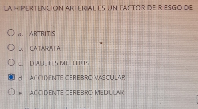 LA HIPERTENCION ARTERIAL ES UN FACTOR DE RIESGO DE
a. ARTRITIS
b. CATARATA
c. DIABETES MELLITUS
d. ACCIDENTE CEREBRO VASCULAR
e. ACCIDENTE CEREBRO MEDULAR