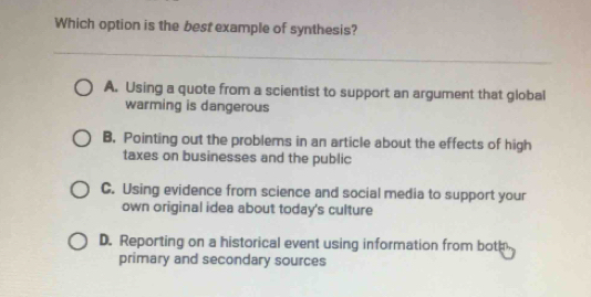 Which option is the best example of synthesis?
A. Using a quote from a scientist to support an argument that global
warming is dangerous
B. Pointing out the problems in an article about the effects of high
taxes on businesses and the public
C. Using evidence from science and social media to support your
own original idea about today's culture
D. Reporting on a historical event using information from both
primary and secondary sources