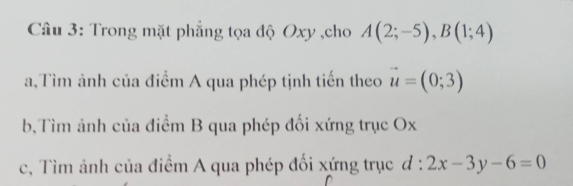 Trong mặt phẳng tọa độ Oxy ,cho A(2;-5), B(1;4)
a,Tìm ảnh của điểm A qua phép tịnh tiến theo vector u=(0;3)
b,Tìm ảnh của điểm B qua phép đối xứng trục Ox
c, Tìm ảnh của điểm A qua phép đối xứng trục d:2x-3y-6=0