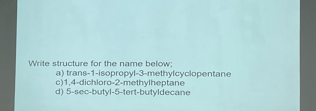 Write structure for the name below; 
a) trans -1 -isopropyl -3 -methylcyclopentane 
c) 1, 4 -dichloro -2 -methylheptane 
d) 5 -sec-butyl -5 -tert-butyldecane