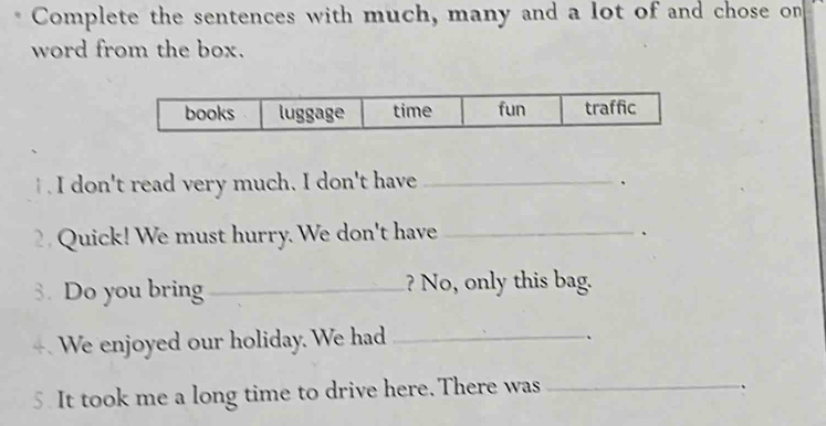 Complete the sentences with much, many and a lot of and chose on 
word from the box. 
t . I don't read very much. I don't have _、 
Quick! We must hurry. We don't have_ 
、 
3. Do you bring _? No, only this bag. 
4. We enjoyed our holiday. We had_ 
、 
5. It took me a long time to drive here.There was_ 
、