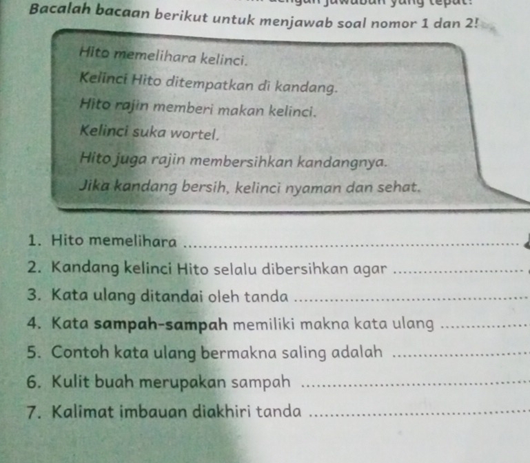 Bacalah bacaan berikut untuk menjawab soal nomor 1 dan 2! 
Hito memelihara kelinci. 
Kelinci Hito ditempatkan di kandang. 
Hito rajin memberi makan kelinci. 
Kelinci suka wortel. 
Hito juga rajin membersihkan kandangnya. 
Jika kandang bersih, kelinci nyaman dan sehat. 
1. Hito memelihara_ 
2. Kandang kelinci Hito selalu dibersihkan agar_ 
3. Kata ulang ditandai oleh tanda_ 
4. Kata sampah-sampah memiliki makna kata ulang_ 
5. Contoh kata ulang bermakna saling adalah_ 
6. Kulit buah merupakan sampah_ 
7. Kalimat imbauan diakhiri tanda_