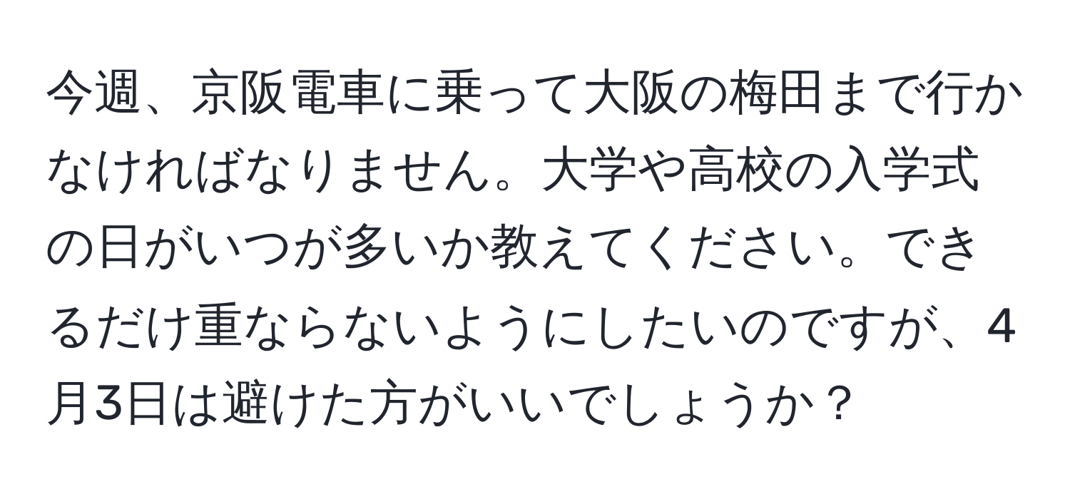 今週、京阪電車に乗って大阪の梅田まで行かなければなりません。大学や高校の入学式の日がいつが多いか教えてください。できるだけ重ならないようにしたいのですが、4月3日は避けた方がいいでしょうか？