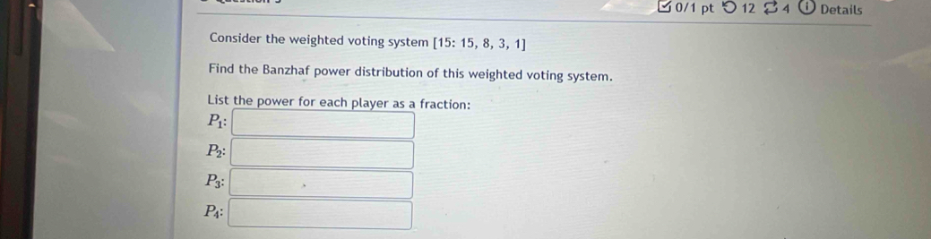 つ 12 S odot Details
Consider the weighted voting system [15:15,8,3,1]
Find the Banzhaf power distribution of this weighted voting system.
List the power for each player as a fraction:
P_1:□
P_2:□
P_3:□
P_4:□