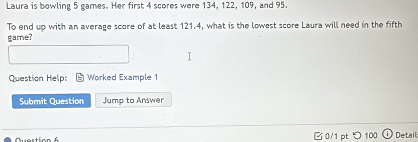 Laura is bowling 5 games. Her first 4 scores were 134, 122, 109, and 95. 
To end up with an average score of at least 121.4, what is the lowest score Laura will need in the fifth 
game? 
Question Help: Worked Example 1 
Submit Question Jump to Answer 
Question 6 0/1 pt つ100 Detail