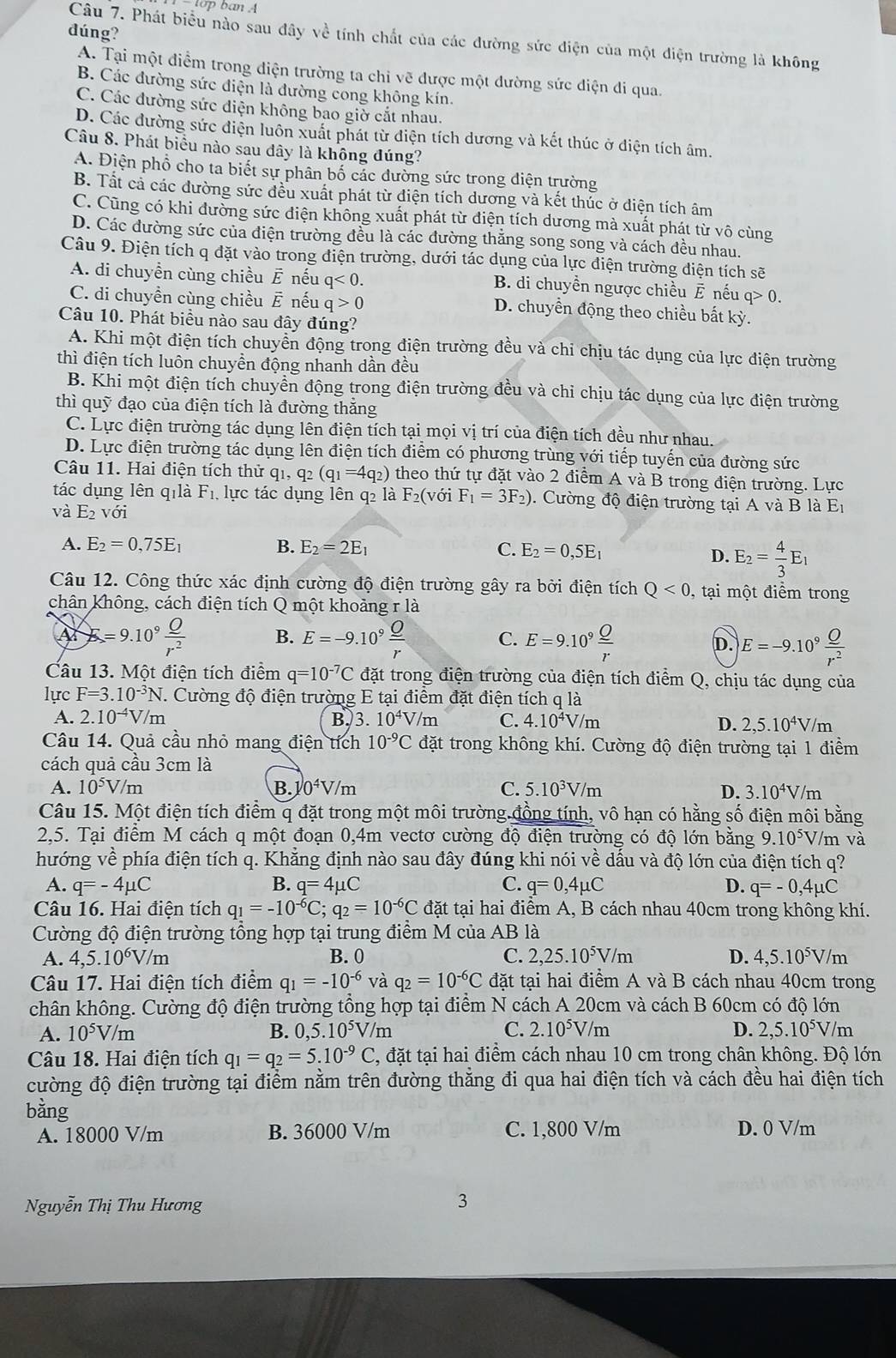 đúng?
Câu 7. Phát biểu nào sau đây về tính chất của các đường sức điện của một điện trường là không
A. Tại một điểm trong điện trường ta chi vẽ được một dường sức điện di qua.
B. Các đường sức điện là đường cong không kín.
C. Các đường sức điện không bao giờ cắt nhau.
D. Các đường sức điện luôn xuất phát từ điện tích dương và kết thúc ở điện tích âm.
Câu 8. Phát biểu nào sau dây là không đúng?
A. Điện phổ cho ta biết sự phân bố các đường sức trong điện trường
B. Tất cả các đường sức đều xuất phát từ điện tích dương và kết thúc ở điện tích âm
C. Cũng có khi đường sức điện không xuất phát từ điện tích dương mà xuất phát từ vô cùng
D. Các đường sức của điện trường đều là các đường thắng song song và cách đều nhau.
Câu 9. Điện tích q đặt vào trong điện trường, dưới tác dụng của lực điện trường điện tích sẽ
A. di chuyền cùng chiều É nếu q<0. B. di chuyền ngược chiều overline E nếu q> 0.
C. di chuyền cùng chiều É nếu q>0 D. chuyển động theo chiều bất kỳ.
Câu 10. Phát biều nào sau đây đúng?
A. Khi một điện tích chuyển động trong điện trường đều và chi chịu tác dụng của lực điện trường
thì điện tích luôn chuyền động nhanh dần đều
B. Khi một điện tích chuyển động trong điện trường đều và chi chịu tác dụng của lực điện trường
thì quỹ đạo của điện tích là đường thăng
C. Lực điện trường tác dụng lên điện tích tại mọi vị trí của điện tích đều như nhau.
D. Lực điện trường tác dụng lên điện tích điểm có phương trùng với tiếp tuyến của đường sức
Câu 11. Hai điện tích thử qi, q_2(q_1=4q_2) theo thứ tự đặt vào 2 điểm A và B trong điện trường. Lực
tác dụng lên qilà F_1 lực tác dụng lên q2 là F_2( với F_1=3F_2).  Cường độ điện trường tại A và B là Er
và E_2 với
A. E_2=0,75E_1 B. E_2=2E_1 C. E_2=0,5E_1
D. E_2= 4/3 E_1
Câu 12. Công thức xác định cường độ điện trường gây ra bởi điện tích Q<0</tex> , tại một điểm trong
chân không, cách điện tích Q một khoảng r là
A E=9.10^9 Q/r^2  B. E=-9.10^9 Q/r  C. E=9.10^9 Q/r  D. E=-9.10^9 O/r^2 
Câu 13. Một điện tích điểm q=10^(-7)Cda át trong điện trường của điện tích điểm Q, chịu tác dụng của
lực F=3.10^(-3)N J. Cường độ điện trường E tại điểm đặt điện tích q là
A. 2.10^(-4)V m
B. 3.10^4V/m C. 4.10^4V/m D. 2,5.10^4V/m
Câu 14. Quả cầu nhỏ mang điện tích 10^(-9)C đặt trong không khí. Cường độ điện trường tại 1 điểm
cách quả cầu 3cm là
A. 10^5V/m B. 0^4V/m C. 5.10^3V/m D. 3.10^4V/m
Câu 15. Một điện tích điểm q đặt trong một môi trường đồng tính, vô hạn có hằng số điện môi bằng
2,5. Tại điểm M cách q một đoạn 0,4m vectơ cường độ điện trường có độ lớn bằng 9.10^(5x) V/m và
hướng về phía điện tích q. Khẳng định nào sau đây đúng khi nói về dấu và độ lớn của điện tích q?
A. q=-4mu C B. q=4mu C C. q=0,4mu C D. q=-0,4mu C
Câu 16. Hai điện tích q_1=-10^(-6)C;q_2=10^(-6)C đặt tại hai điểm A, B cách nhau 40cm trong không khí.
Cường độ điện trường tổng hợp tại trung điểm M của AB là
A. 4,5.10^6V/m B. 0 C. 2,25.10^5V/m D. 4,5.10^5V/ m
Câu 17. Hai điện tích điểm q_1=-10^(-6) và q_2=10^(-6)C đặt tại hai điểm A và B cách nhau 40cm trong
chân không. Cường độ điện trường tổng hợp tại điểm N cách A 20cm và cách B 60cm có độ lớn
A. 10^5V/m B. 0,5.10^5V/m C. 2.10^5V/m D. 2,5.10^5V //m
Câu 18. Hai điện tích q_1=q_2=5.10^(-9)C 2, đặt tại hai điểm cách nhau 10 cm trong chân không. Độ lớn
cường độ điện trường tại điểm nằm trên đường thẳng đi qua hai điện tích và cách đều hai điện tích
bằng
A. 18000 V/m B. 36000 V/m C. 1,800 V/m D. 0 V/m
Nguyễn Thị Thu Hương
3