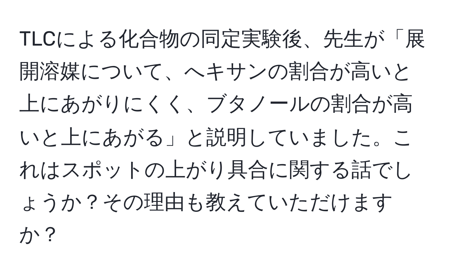 TLCによる化合物の同定実験後、先生が「展開溶媒について、へキサンの割合が高いと上にあがりにくく、ブタノールの割合が高いと上にあがる」と説明していました。これはスポットの上がり具合に関する話でしょうか？その理由も教えていただけますか？