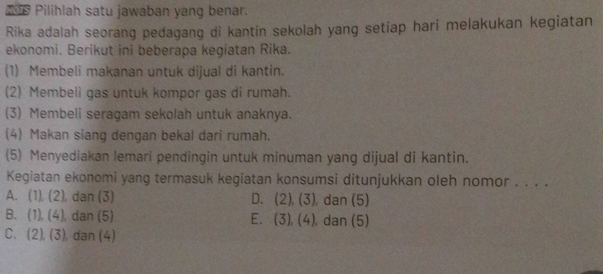 1e Pilihlah satu jawaban yang benar.
Rika adalah seorang pedagang di kantin sekolah yang setiap hari melakukan kegiatan
ekonomi. Berikut ini beberapa kegiatan Rika.
(1) Membeli makanan untuk dijual di kantin.
(2) Membeli gas untuk kompor gas di rumah.
(3) Membeli seragam sekolah untuk anaknya.
(4) Makan siang dengan bekal dari rumah.
(5) Menyediakan lemari pendingin untuk minuman yang dijual di kantin.
Kegiatan ekonomi yang termasuk kegiatan konsumsi ditunjukkan oleh nomor . . . .
A. (1),(2) dan (3) D. (2),(3) , dan (5)
B. (1),(4) dan (5) E. (3), (4) , dan (5)
C. (2), (3) dan (4)