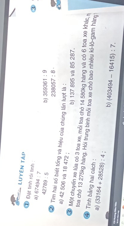 LUyÊN TAp 
1 Đặt tinh rối tính : 
a) 67494:7
③
42789:5
b) 359361:9
238057:8·
② Tìm hai số biết tổng và hiệu của chúng lần lượt là : 
a) 42 506 và 18 472; 
b) 137 895 và 85 287. 
③ Một chuyến xe lửa có 3 toa xe, mỗi toa chở 14 580kg hàng và có 6 toa xe khác, m 
toa chở 13 275kg hàng. Hỏi trung bình mỗi toa xe chở bao nhiêu ki-lô-gam hàng 
④ Tính bằng hai cách : 
a) (33164+28528):4 ' b) (403494-16415):7. 
Cô Hương Giáo Viên 
16:35 Nôm nay