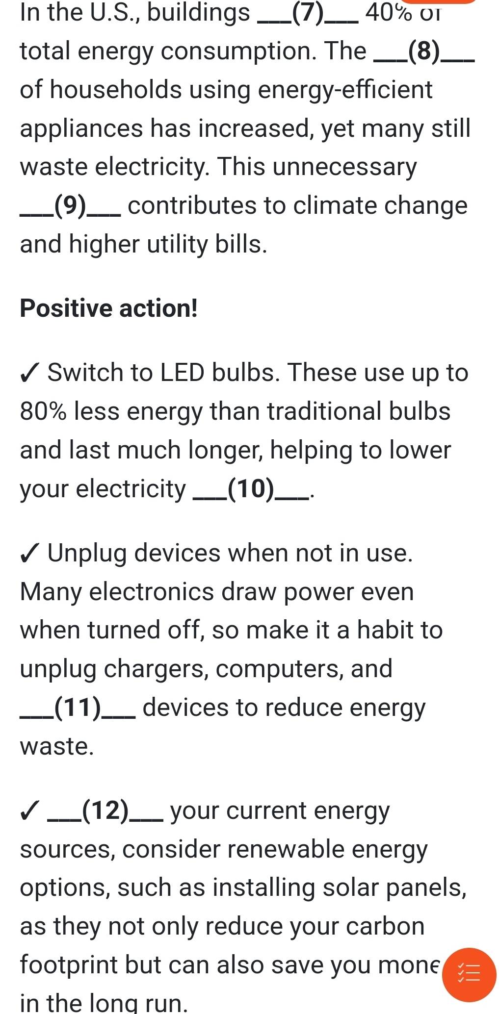 In the U.S., buildings _.(7)._ 40% o 
total energy consumption. The _(8)._ 
of households using energy-efficient 
appliances has increased, yet many still 
waste electricity. This unnecessary 
_(9)_ contributes to climate change 
and higher utility bills. 
Positive action! 
Switch to LED bulbs. These use up to
80% less energy than traditional bulbs 
and last much longer, helping to lower 
your electricity_ (10)_ . 
✓ Unplug devices when not in use. 
Many electronics draw power even 
when turned off, so make it a habit to 
unplug chargers, computers, and 
_.(11)_ devices to reduce energy 
waste. 
I _(12)_ your current energy 
sources, consider renewable energy 
options, such as installing solar panels, 
as they not only reduce your carbon 
footprint but can also save you mone 
in the long run.