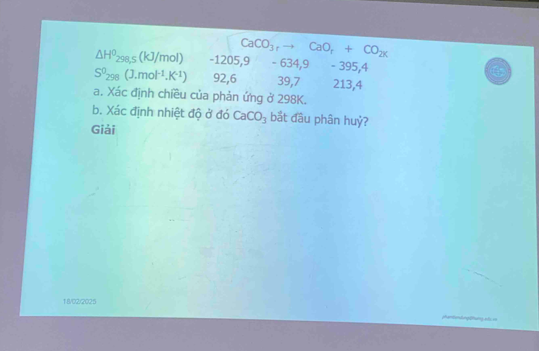 CaCO_3rto CaO_r+CO_2k
△ H^0_298,s(kJ/mol) -1205, 9 -6 34,9 - 395,4
S^0_298(J.mol^(-1).K^(-1)) 92, 6 39,7 213,4
a. Xác định chiều của phản ứng ở 298K. 
b. Xác định nhiệt độ ở đó CaCO_3 bắt đầu phân huỷ? 
Giải 
18/02/2025 
phamtiendung@humg.edu. vo
