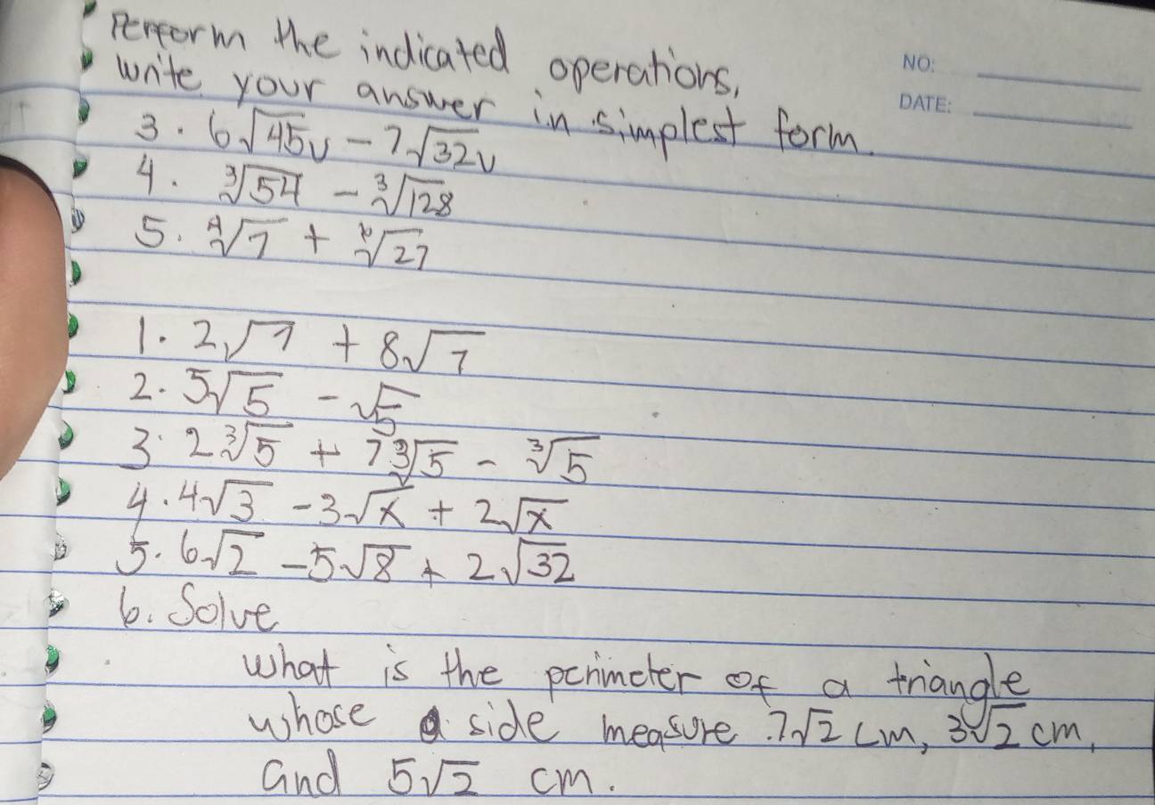 Perform the indicated operations, 
wite your answer in simplest form__ 
3. 
4. 6sqrt(45)v-7sqrt(32)v
sqrt[3](54)-sqrt[3](128)
5. sqrt[4](7)+sqrt[6](27)
1. 2sqrt(7)+8sqrt(7)
2. 5sqrt(5)-sqrt(5)
3 2sqrt[3](5)+7sqrt[3](5)-sqrt[3](5)
4. 4sqrt(3)-3sqrt(x)+2sqrt(x)
5. 6sqrt(2)-5sqrt(8)+2sqrt(32)
6. Solve 
what is the pcnimeter of a triangle 
whosea side measure 7sqrt(2)cm, 3sqrt(2)cm, 
and 5sqrt(2)cm.