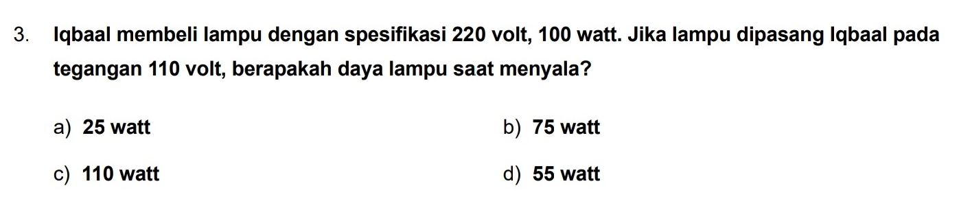 Iqbaal membeli lampu dengan spesifikasi 220 volt, 100 watt. Jika lampu dipasang Iqbaal pada
tegangan 110 volt, berapakah daya lampu saat menyala?
a) 25 watt b) 75 watt
c) 110 watt d) 55 watt