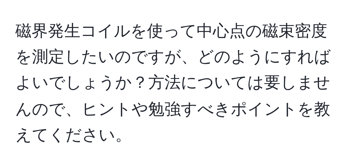 磁界発生コイルを使って中心点の磁束密度を測定したいのですが、どのようにすればよいでしょうか？方法については要しませんので、ヒントや勉強すべきポイントを教えてください。