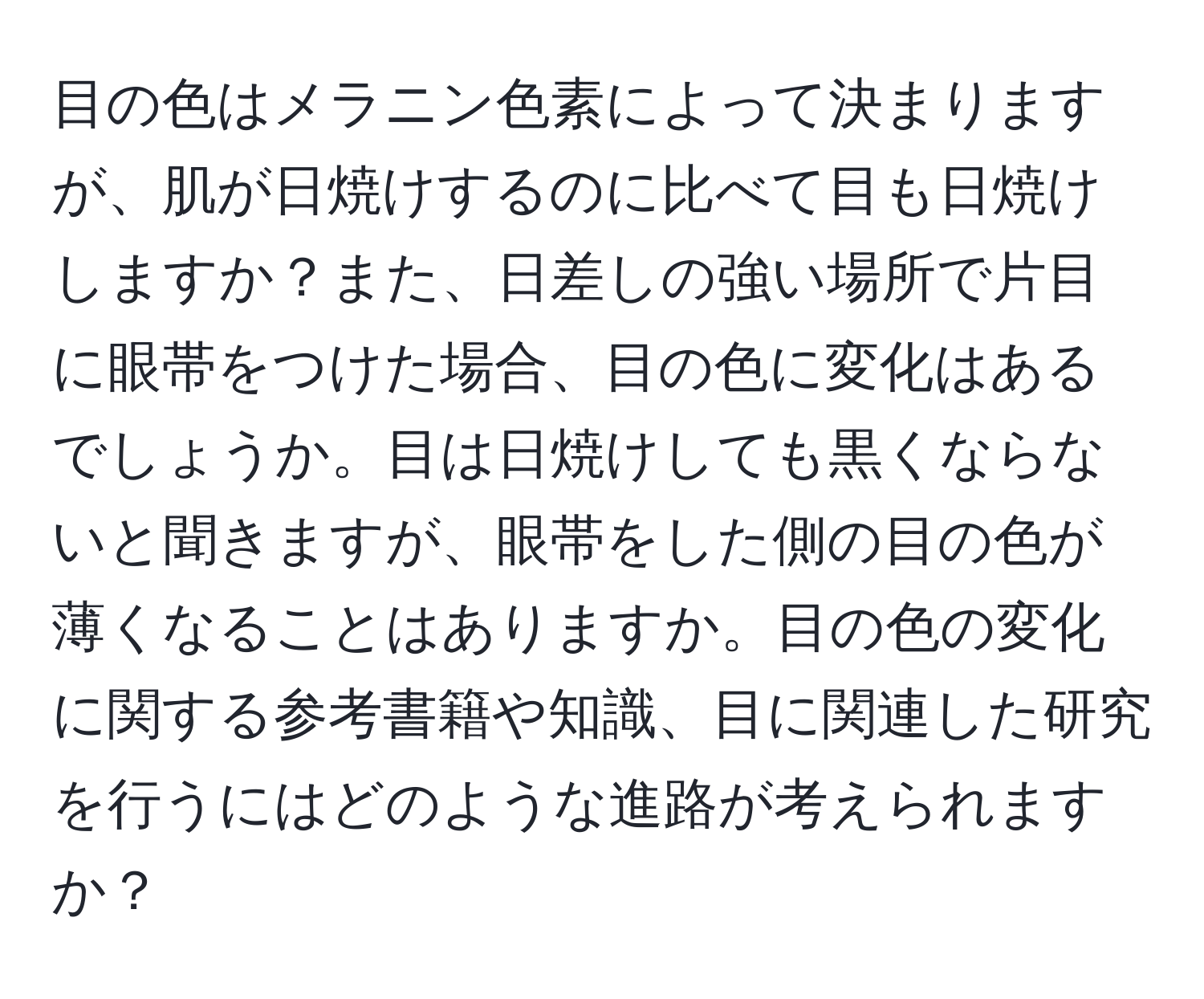 目の色はメラニン色素によって決まりますが、肌が日焼けするのに比べて目も日焼けしますか？また、日差しの強い場所で片目に眼帯をつけた場合、目の色に変化はあるでしょうか。目は日焼けしても黒くならないと聞きますが、眼帯をした側の目の色が薄くなることはありますか。目の色の変化に関する参考書籍や知識、目に関連した研究を行うにはどのような進路が考えられますか？