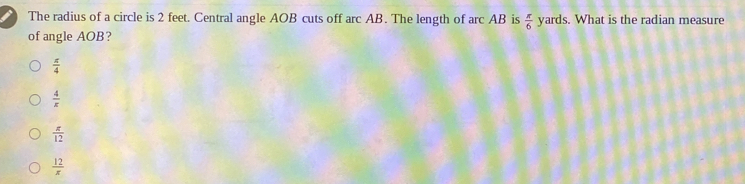 The radius of a circle is 2 feet. Central angle AOB cuts off arc AB. The length of arc AB is  π /6  yards. What is the radian measure
of angle AOB?
 π /4 
 4/x 
 π /12 
 12/x 