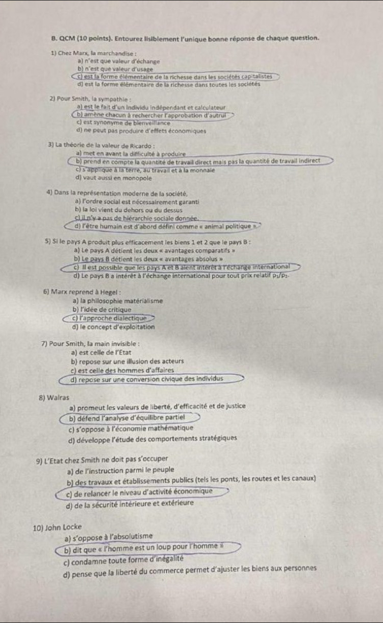 QCM (10 points). Entourez lisiblement l'unique bonne réponse de chaque question.
1) Chez Marx, la marchandise :
a) n'est que valeur d'échange
b) n'est que valeur d'usage
c) est la forme élémentaire de la richesse dans les sociétés capitalistes
d) est la forme élémentaire de la richesse dans toutes les sociétés
2) Pour Smith, la sympathie :
a) est le fait d'un individu indépendant et calculateur
b) amène chacun à rechercher l'approbation d'autrui
c) est synonyme de bienveillance
d) ne peut pas produire d'effets économiques
3) La théorie de la valeur de Ricardo :
a) met en avant la difficulté à produire
b) prend en compte la quantité de travail direct mais pas la quantité de travail indirect
c) s'applique à la terre, au travail et à la monnaie
d) vaut aussi en monopole
4) Dans la représentation moderne de la société,
a) l'ordre social est nécessairement garanti
b) la loi vient du dehors ou du dessus
c) il n'y a pas de hiérarchie sociale donnée.
d) l'être humain est d'abord défini comme « animal politique »
5) Si le pays A produit plus efficacement les biens 1 et 2 que le pays B :
a) Le pays A détient les deux « avantages comparatifs »
b) Le pays B détient les deux « avantages absolus »
c) Il est possible que les pays A et B aient intérêt à l'échange international
d) Le pays B a intérêt à l'échange international pour tout prix relatif p₁/P1
6) Marx reprend à Hegel :
a) la philosophie matérialisme
b) l'idée de critique
c) l'approche dialectique
d) le concept d'exploitation
7) Pour Smith, Ia main invisible :
a) est celle de l’État
b) repose sur une illusion des acteurs
c) est celle des hommes d'affaires
d) repose sur une conversion civique des individus
8) Walras
a) promeut les valeurs de liberté, d'efficacité et de justice
b) défend l'analyse d'équilibre partiel
c) s'oppose à l'économie mathématique
d) développe l'étude des comportements stratégiques
9) L’Etat chez Smith ne doit pas s’occuper
a) de l’instruction parmi le peuple
b) des travaux et établissements publics (tels les ponts, les routes et les canaux)
c) de relancer le niveau d'activité économique
d) de la sécurité intérieure et extérieure
10) John Locke
a) s'oppose à l'absolutisme
b) dit que « l'homme est un loup pour l'homme »
c) condamne toute forme d'inégalité
d) pense que la liberté du commerce permet d'ajuster les biens aux personnes