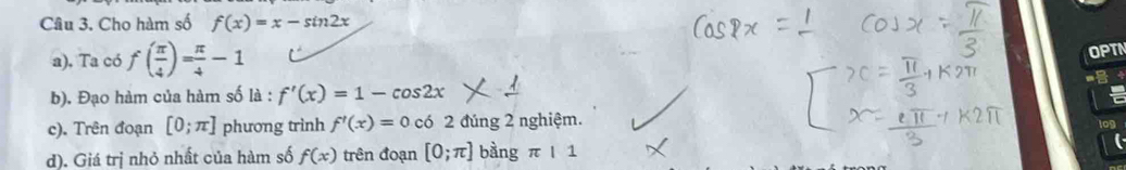 Cho hàm số f(x)=x-sin 2x
a), Ta có f( π /4 )= π /4 -1
OPT 
b). Đạo hàm của hàm số là : f'(x)=1-cos 2x
c). Trên đoạn [0;π ] phương trình f'(x)=0cb2 đúng 2 nghiệm. 
d). Giá trị nhỏ nhất của hàm số f(x) trên đoạn [0;π ] bàng π |1