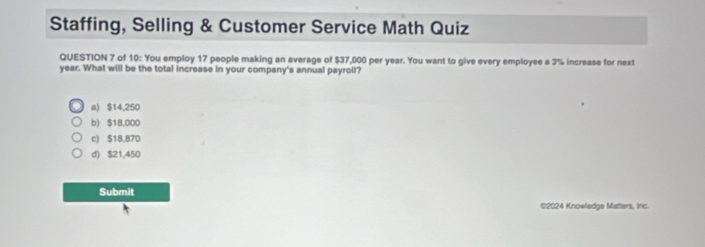 Staffing, Selling & Customer Service Math Quiz
QUESTION 7 of 10: You employ 17 people making an average of $37,000 per year. You want to give every employee a 3% increase for next
year. What will be the total increase in your company's annual payroll?
a) $14,250
b) $18,000
c) $18,870
d) $21,450
Submit
©2024 Knowledge Matters, Inc.