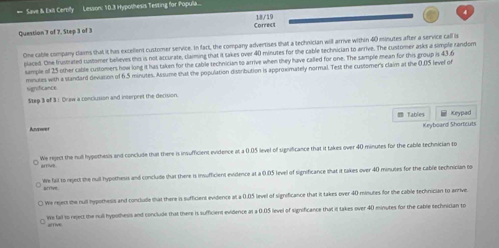 Save & Exit Certify Lesson: 10.3 Hypothesis Testing for Popula...
4
18/19
Question 7 of 7, Step 3 of 3 Correct
One cable company claims that it has excellent customer service. In fact, the company advertises that a technician will arrive within 40 minutes after a service call is
placed. One frustrated customer believes this is not accurate, claiming that it takes over 40 minutes for the cable technician to arrive. The customer asks a simple random
sample of 25 other cable customers how long it has taken for the cable technician to arrive when they have called for one. The sample mean for this group is 43.6
minutes with a standard deviation of 6.5 minutes. Assume that the population distribution is approximately normal. Test the customer's claim at the 0.05 level of
significance
Step 3 of 3! Draw a conclusion and interpret the decision.
Tables Keypad
Answer
Keyboard Shortcuts
We reject the null hypothesis and conclude that there is insufficient evidence at a 0.05 level of significance that it takes over 40 minutes for the cable technician to
arrive.
We fail to reject the null hypothesis and conclude that there is insufficient evidence at a 0.05 level of significance that it takes over 40 minutes for the cable technician to
arrive
We reject the null hypothesis and conclude that there is sufficient evidence at a 0.05 level of significance that it takes over 40 minutes for the cable technician to arrive.
We fail to reject the null hypothesis and conclude that there is sufficient evidence at a 0.05 level of significance that it takes over 40 minutes for the cable technician to
arrive