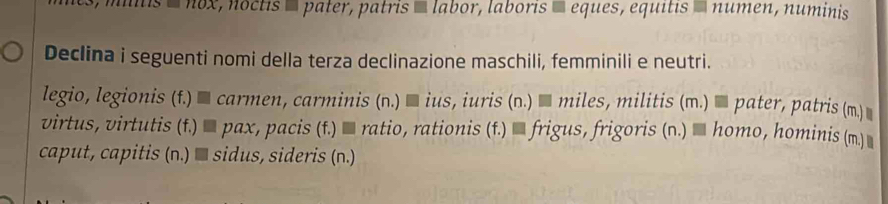 nox, noctis é pater, patris ' labor, laboris É eques, equitis » numen, numinis 
Declina i seguenti nomi della terza declinazione maschili, femminili e neutri. 
legio, legionis (f.) % carmen, carminis (n.) % ius, iuris (n.) % miles, militis (m.) % pater, patris (m.)] 
virtus, virtutis (f.) % pax, pacis (f.) % ratio, rationis (f.) % frigus, frigoris (n.) % homo, hominis (m. ] 
caput, capitis (n.) ■ sidus, sideris (n.)