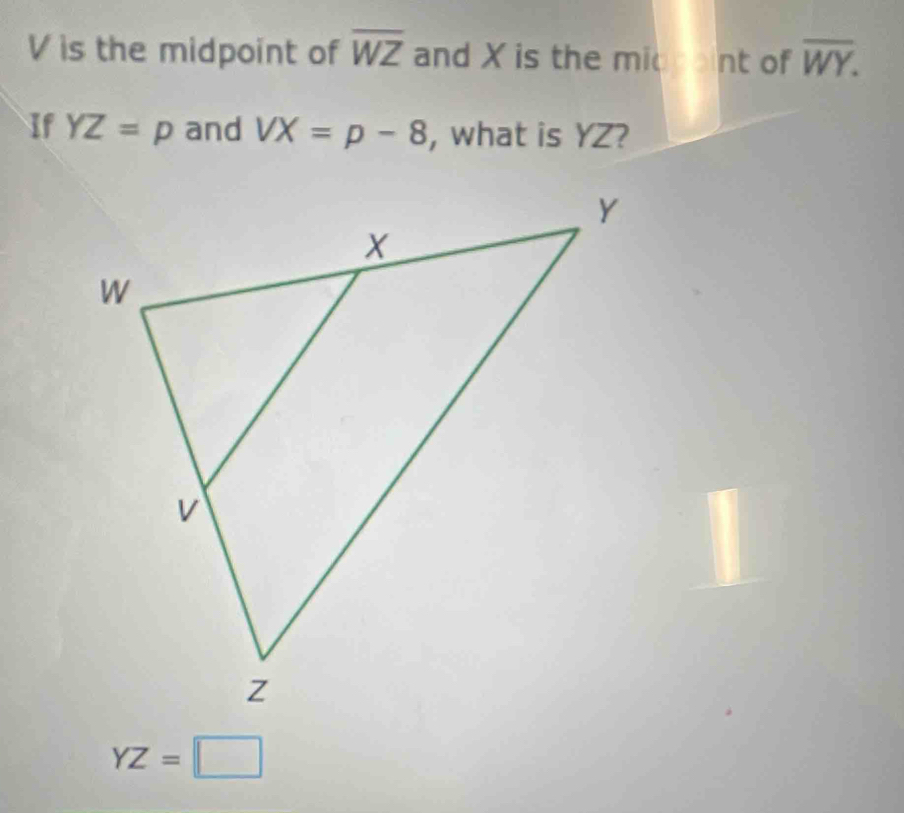 V is the midpoint of overline WZ and X is the midint of overline WY. 
If YZ=p and VX=p-8 , what is YZ?
YZ=□