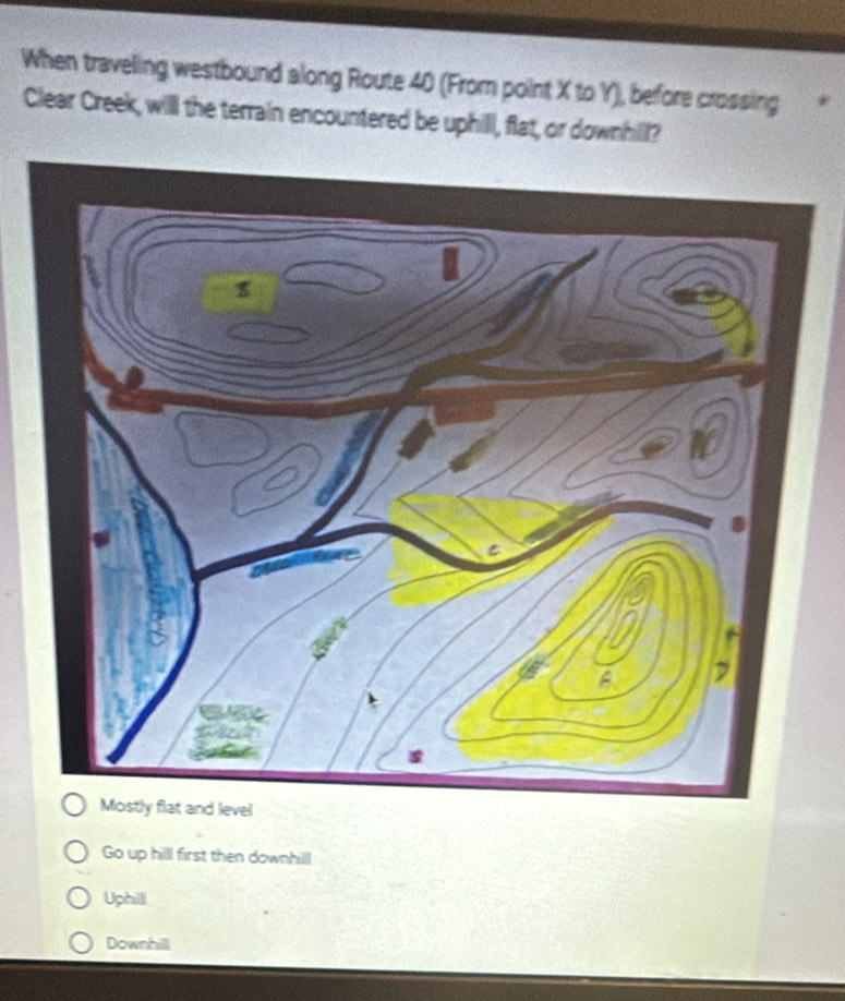 When traveling westbound along Route 40 (From point X to Y), before crossing
Clear Creek, will the terrain encountered be uphill, flat, or downhill?
Go up hilll first then downhill
Uphill
Downhilll