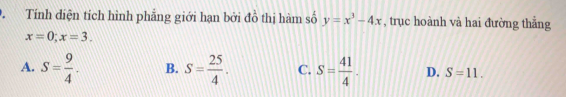 Tính diện tích hình phẳng giới hạn bởi đồ thị hàm số y=x^3-4x , trục hoành và hai đường thẳng
x=0; x=3.
B.
C.
A. S= 9/4 . S= 25/4 . S= 41/4 . S=11. 
D.