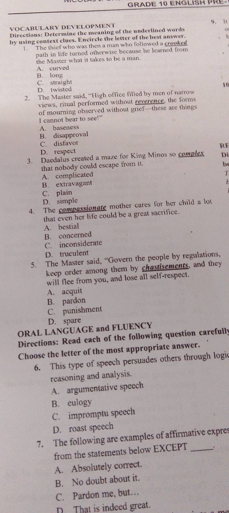 GRADE 10 ENGLISH PRE-
9. It
VOCABULARY DEVELOPMENT
Directions: Determine the meaning of the underlined words
o
by using context clues. Encircle the letter of the best answer.
b
1. The thief who was then a man who followed a crooked
path in life turned otherwise because he learned from
the Master what it takes to be a man.
A. curved
B. long
C. straight
10
D. twisted
2. The Master said, “High office filled by men of narrow
views, ritual performed without reverence, the forms
of mourning observed without grief—these are things
I cannot bear to see!”
A. baseness
B. disapproval
C. disfavor
RE
D. respect
3. Daedalus created a maze for King Minos so complex Di
that nobody could escape from it.
b
A. complicated
T
B. extravagant
b
C. plain
D. simple
4. The compassionate mother cares for her child a lot
that even her life could be a great sacrifice.
A. bestial
B. concerned
C. inconsiderate
D. truculent
5. The Master said, “Govern the people by regulations,
keep order among them by chastisements, and they
will flee from you, and lose all self-respect.
A. acquit
B. pardon
C. punishment
D. spare
ORAL LANGUAGE and FLUENCY
Directions: Read each of the following question carefully
Choose the letter of the most appropriate answer.
6. This type of speech persuades others through logic
reasoning and analysis.
A. argumentative speech
B. eulogy
C. impromptu speech
D. roast speech
7. The following are examples of affirmative expres
from the statements below EXCEPT _'
A. Absolutely correct.
B. No doubt about it.
C. Pardon me, but…
D That is indeed great.