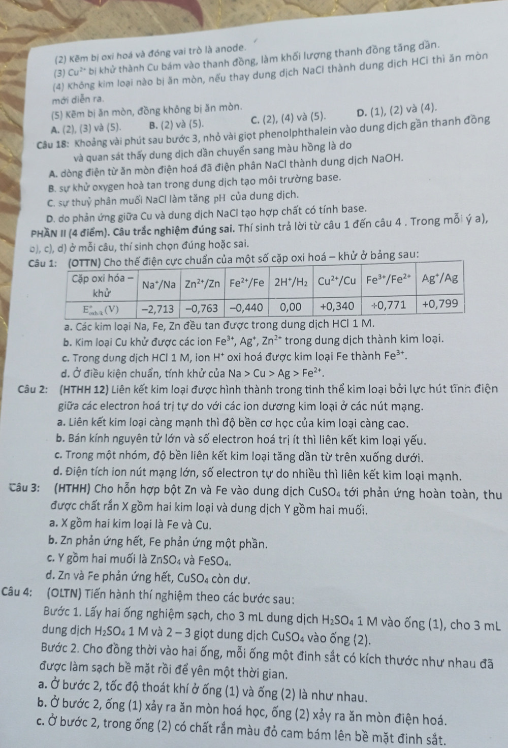 (2) Kẽm bị oxi hoá và đóng vai trò là anode.
(3) Cu^2 * bị khử thành Cu bám vào thanh đồng, làm khối lượng thanh đồng tăng dần.
(4) Không kim loại nào bị ăn mòn, nếu thay dung dịch NaCl thành dung dịch HCi thì ăn mòn
mới diễn ra.
(5) Kēm bị ăn mòn, đồng không bị ăn mòn.
A. (2), (3) và (5). B. (2) và (5). C. (2), (4) và (5). D. (1), (2) và (4).
Câu 18: Khoảng vài phút sau bước 3, nhỏ vài giọt phenolphthalein vào dung dịch gần thanh đồng
và quan sát thấy dung dịch dần chuyển sang màu hồng là do
A. dòng điện từ ăn mòn điện hoá đã điện phân NaCl thành dung dịch NaOH.
B. sự khử oxygen hoà tan trong dung dịch tạo môi trường base.
C. sự thuỷ phân muối NaCl làm tăng pH của dung dịch.
D. do phản ứng giữa Cu và dung dịch NaCl tạo hợp chất có tính base.
PHAN II (4 điểm). Câu trắc nghiệm đúng sai. Thí sinh trả lời từ câu 1 đến câu 4 . Trong mỗi ý a),
b), c), d) ở mỗi câu, thí sinh chọn đúng hoặc sai.
chuẩn của một số cặp oxi hoá - khử ở bảng sau:
a. Các kim loại Na, Fe, Zn đều tan được trong dung dịch HCl 1 M.
b. Kim loại Cu khử được các ion Fe^(3+),Ag^+,Zn^(2+) trong dung dịch thành kim loại.
c. Trong dung dịch HCl 1 M, ion H * oxi hoá được kim loại Fe thành Fe^(3+).
d. Ở điều kiện chuẩn, tính khử của Na>Cu>Ag>Fe^(2+).
Câu 2: (HTHH 12) Liên kết kim loại được hình thành trong tinh thể kim loại bởi lực hút tĩnh điện
giữa các electron hoá trị tự do với các ion dương kim loại ở các nút mạng.
a. Liên kết kim loại càng mạnh thì độ bền cơ học của kim loại càng cao.
b. Bán kính nguyên tử lớn và số electron hoá trị ít thì liên kết kim loại yếu.
c. Trong một nhóm, độ bền liên kết kim loại tăng dần từ trên xuống dưới.
d. Điện tích ion nút mạng lớn, số electron tự do nhiều thì liên kết kim loại mạnh.
Câu 3: (HTHH) Cho hỗn hợp bột Zn và Fe vào dung dịch ở CuSO_4 tới phản ứng hoàn toàn, thu
được chất rắn X gồm hai kim loại và dung dịch Y gồm hai muối.
a. X gồm hai kim loại là Fe và Cu.
b. Zn phản ứng hết, Fe phản ứng một phần.
c. Y gồm hai muối là ZnSO₄ và FeSO₄.
d. Zn và Fe phản ứng hết, CuSO₄ còn dư.
Câu 4: (OLTN) Tiến hành thí nghiệm theo các bước sau:
Bước 1. Lấy hai ống nghiệm sạch, cho 3 mL dung dịch H_2SO_4 1 M vào ống (1), cho 3 mL
dung dịch H_2SO_41 1 M và 2 − 3 giọt dung dịch CuSO₄ vào ống (2).
Bước 2. Cho đồng thời vào hai ống, mỗi ống một đinh sắt có kích thước như nhau đã
được làm sạch bề mặt rồi để yên một thời gian.
a. Ở bước 2, tốc độ thoát khí ở ống (1) và ống (2) là như nhau.
b. Ở bước 2, ống (1) xảy ra ăn mòn hoá học, ống (2) xảy ra ăn mòn điện hoá.
c. Ở bước 2, trong ống (2) có chất rắn màu đỏ cam bám lên bề mặt đinh sắt.