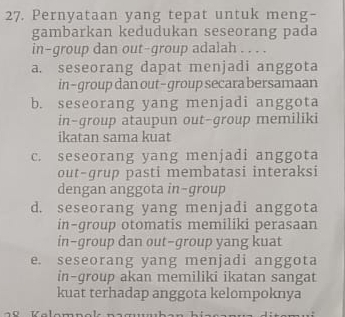 Pernyataan yang tepat untuk meng-
gambarkan kedudukan seseorang pada
in-group dan out-group adalah . . . .
a. seseorang dapat menjadi anggota
in-group dan out-group secara bersamaan
b. seseorang yang menjadi anggota
in-group ataupun out-group memiliki
ikatan sama kuat
c. seseorang yang menjadi anggota
out-grup pasti membatasi interaksi
dengan anggota in-group
d. seseorang yang menjadi anggota
in-group otomatis memiliki perasaan
in-group dan out-group yang kuat
e. seseorang yang menjadi anggota
in-qroup akan memiliki ikatan sangat
kuat terhadap anggota kelompoknya