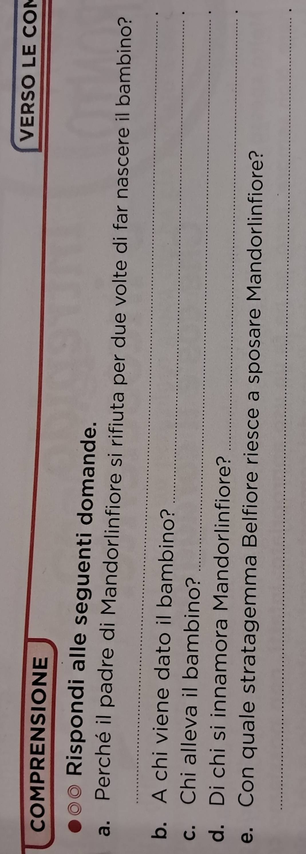 COMPRENSIONE 
VERSO LE CON 
Rispondi alle seguenti domande. 
_ 
a. Perché il padre di Mandorlinfiore si rifiuta per due volte di far nascere il bambino? 
_ 
b. A chi viene dato il bambino? 
_ 
c. Chi alleva il bambino? 
d. Di chi si innamora Mandorlinfiore?_ 
e. Con quale stratagemma Belfiore riesce a sposare Mandorlinfiore? 
_