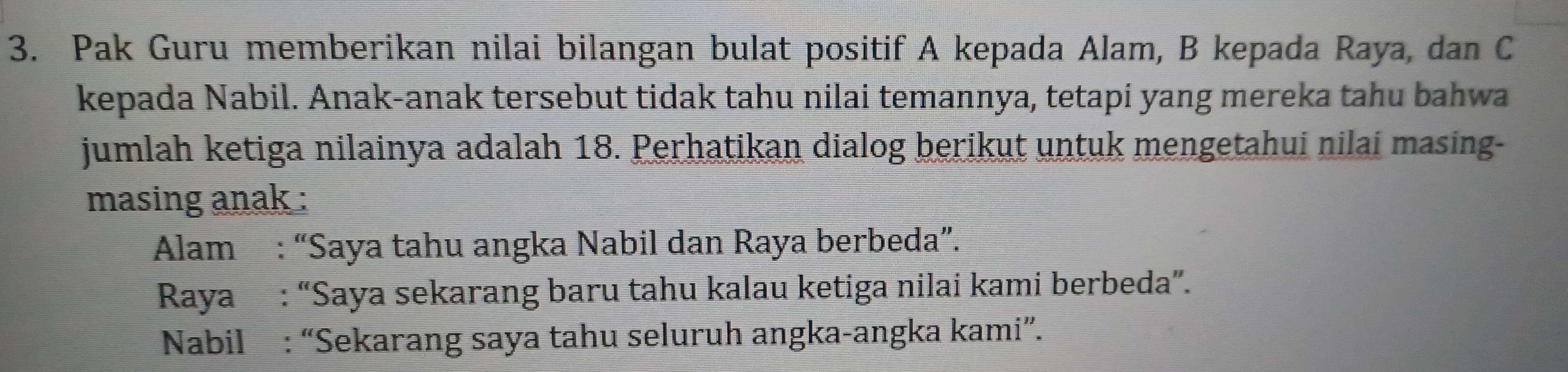 Pak Guru memberikan nilai bilangan bulat positif A kepada Alam, B kepada Raya, dan C
kepada Nabil. Anak-anak tersebut tidak tahu nilai temannya, tetapi yang mereka tahu bahwa 
jumlah ketiga nilainya adalah 18. Perhatikan dialog berikut untuk mengetahui nilai masing- 
masing anak : 
Alam : “Saya tahu angka Nabil dan Raya berbeda”. 
Raya : “Saya sekarang baru tahu kalau ketiga nilai kami berbeda”. 
Nabil : “Sekarang saya tahu seluruh angka-angka kami”.