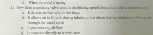 d. When the child is eating
25. How does a speaking valve work in facilitating speech for a child with a tracheostomy?
a. It directs airflow only to the lungs
b. It allows air to flow in during inhalation but closes during exhalation, forcing air
through the vocal cords
c. It prevents any airflow
d. It connects directly to a ventilator