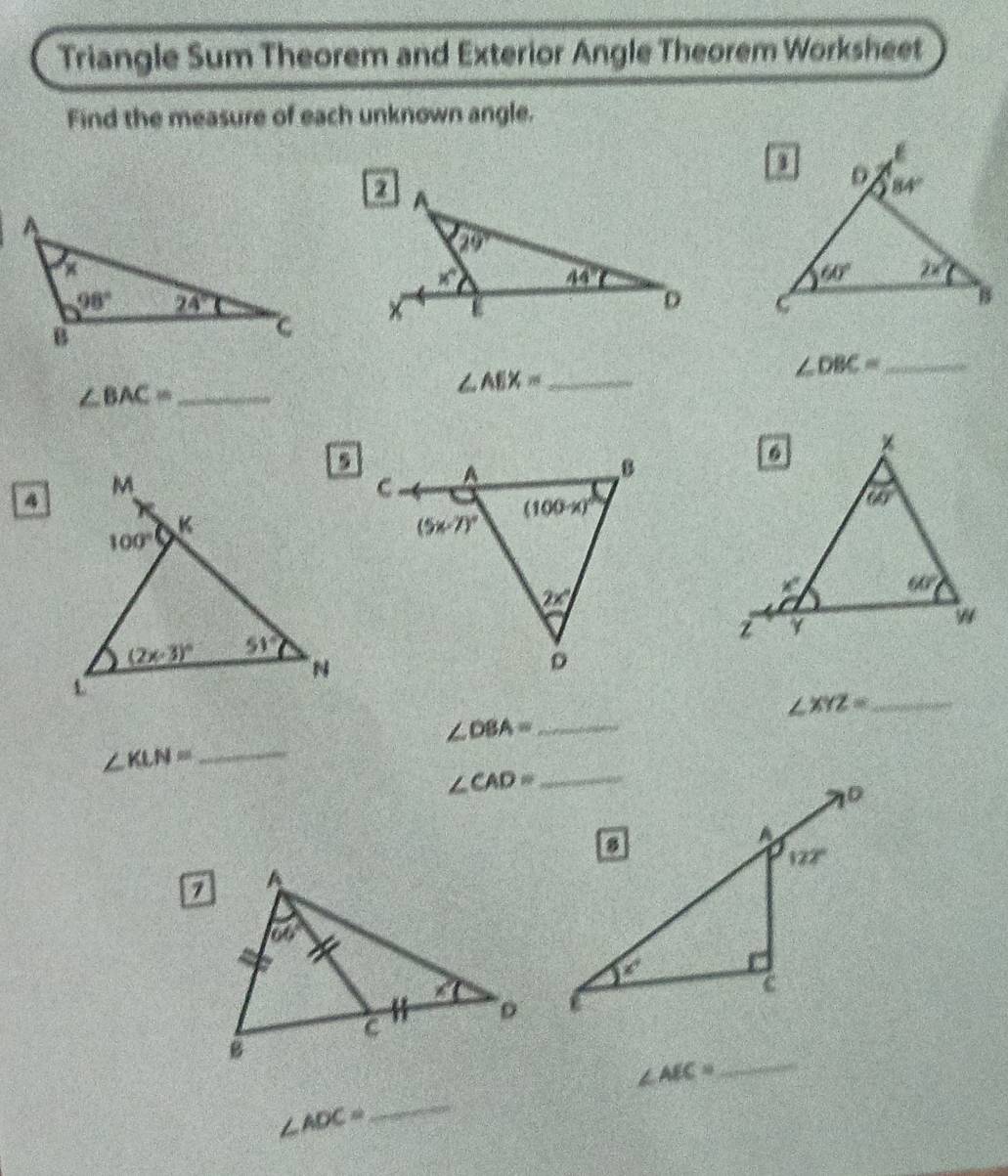 Triangle Sum Theorem and Exterior Angle Theorem Worksheet
Find the measure of each unknown angle.
 
 
_ ∠ DBC=
_ ∠ BAC=
_ ∠ AEX=
D
∠ XYZ= _
∠ DBA= _
_ ∠ KLN=
∠ AEC=
_
∠ ADC=
_