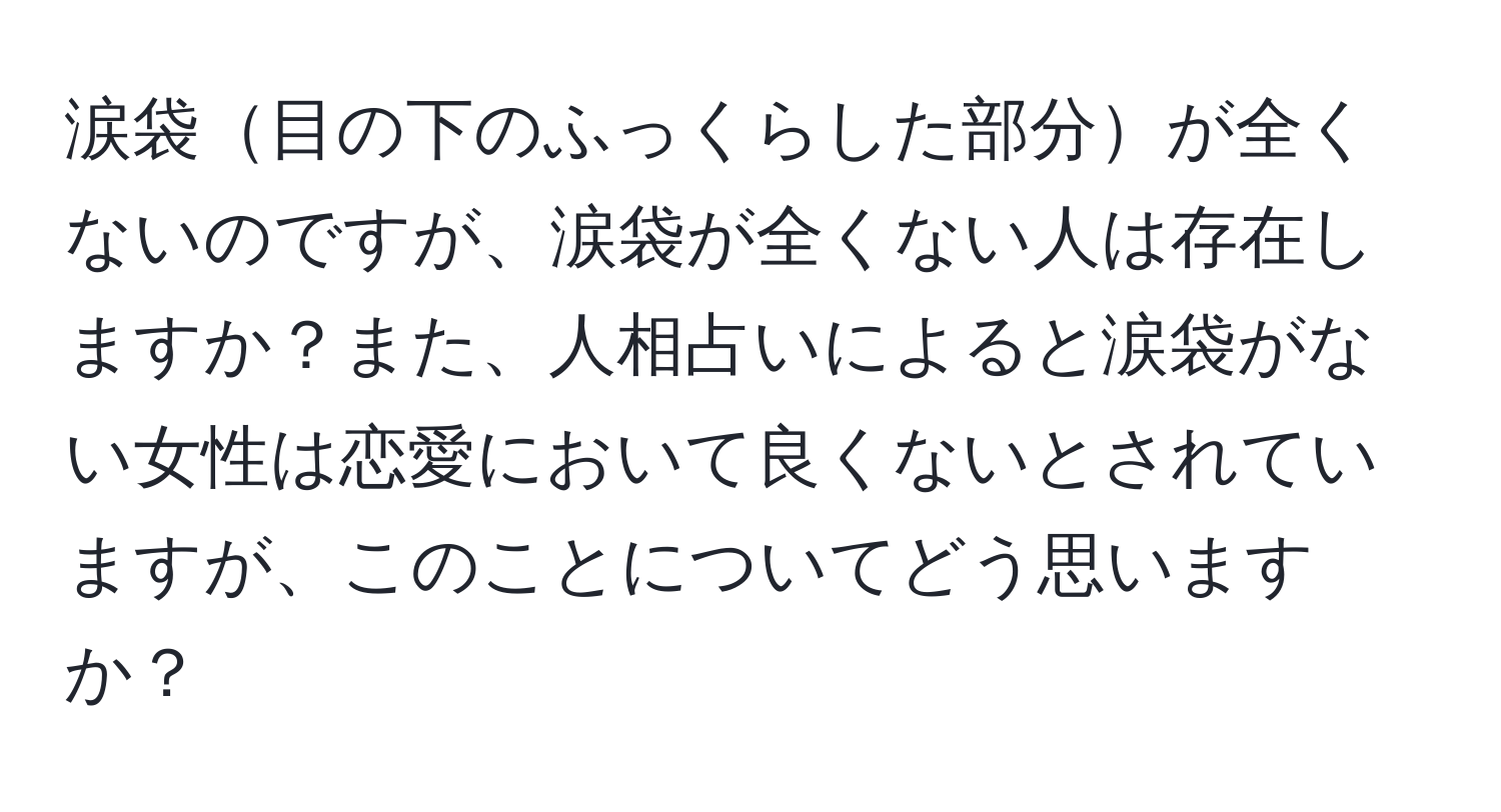 涙袋目の下のふっくらした部分が全くないのですが、涙袋が全くない人は存在しますか？また、人相占いによると涙袋がない女性は恋愛において良くないとされていますが、このことについてどう思いますか？