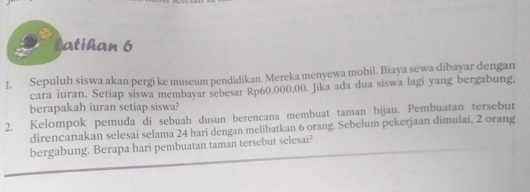 Latihan 6 
1. Sepuluh siswa akan pergi ke museum pendidikan. Mereka menyewa mobil. Biaya sewa dibayar dengan 
cara iuran. Setiap siswa membayar sebesar Rp60.000,00. Jika ada dua siswa lagi yang bergabung, 
berapakah iuran setiap siswa? 
2. Kelompok pemuda di sebuah dusun berencana membuat taman hijau. Pembuatan tersebut 
direncanakan selesai selama 24 hari dengan melibatkan 6 orang. Sebelum pekerjaan dimulai, 2 orang 
bergabung. Berapa hari pembuatan taman tersebut selesai?