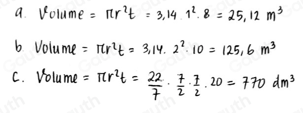 a. Volume =π r^2t=3.14.1^2.8=25.12m^3
6. Volume =π r^2t=3.14.2^2· 10=125.6m^3
C. Volume =π r^2t= 22/7 ·  7/2 ·  7/2 · 20=770dm^3