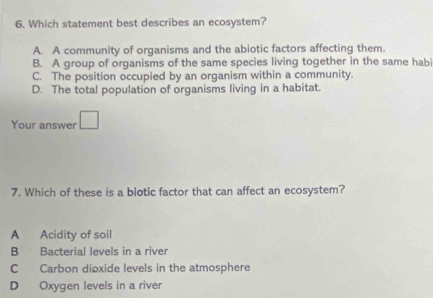 Which statement best describes an ecosystem?
A. A community of organisms and the abiotic factors affecting them.
B. A group of organisms of the same species living together in the same habi
C. The position occupied by an organism within a community.
D. The total population of organisms living in a habitat.
Your answer □ 
7. Which of these is a biotic factor that can affect an ecosystem?
A Acidity of soil
B Bacterial levels in a river
C Carbon dioxide levels in the atmosphere
D Oxygen levels in a river