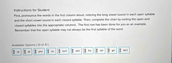 Instructions for Student 
First, pronounce the words in the first column aloud, noticing the long vowel sound in each open syllable 
and the short vowel sound in each closed syllable. Then, complete the chart by sorting the open and 
closed syllables into the appropriate columns. The first row has been done for you as an example. 
Remember that the open syllable may not always be the first syllable of the word. 
Available Options ( 10 of 10 )
 13/20  re  11/22  al  13/19  pro  □ /□   so  □ /□   turn  11/12  zēn  11/12  fro  11/12  car _ □  go parallel tect