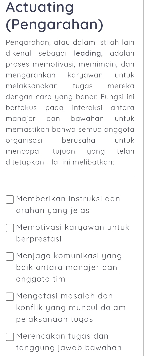 Actuating
(Pengarahan)
Pengarahan, atau dalam istilah lain
dikenal sebagai leading, adalah
proses memotivasi, memimpin, dan
mengarahkan karyawan untuk
melaksanakan tugas mereka
dengan cara yang benar. Fungsi ini
berfokus pada interaksi antara
manajer dan bawahan untuk
memastikan bahwa semua anggota
organisasi berusaha untuk
mencapai tujuan yang telah
ditetapkan. Hal ini melibatkan:
Memberikan instruksi dan
arahan yang jelas
Memotivasi karyawan untuk
berprestasi
Menjaga komunikasi yang
baik antara manajer dan 
anggota tim
Mengatasi masalah dan
konflik yang muncul dalam 
pelaksanaan tugas
Merencakan tugas dan
tanggung jawab bawahan