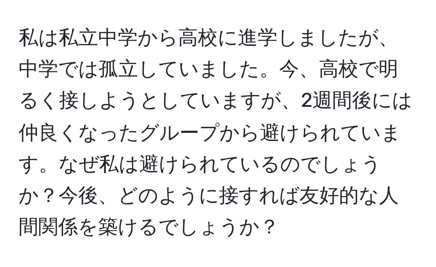 私は私立中学から高校に進学しましたが、中学では孤立していました。今、高校で明るく接しようとしていますが、2週間後には仲良くなったグループから避けられています。なぜ私は避けられているのでしょうか？今後、どのように接すれば友好的な人間関係を築けるでしょうか？